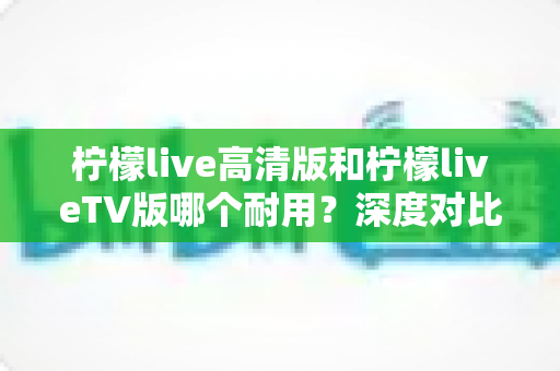 柠檬live高清版和柠檬liveTV版哪个耐用?深度对比分析助你做出明智选择 柠檬live高清版和柠檬liveTV版哪个耐用?深度对比分析助你做出明智选择