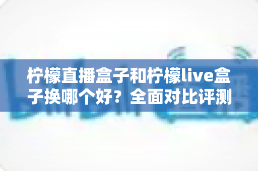 柠檬直播盒子和柠檬live盒子换哪个好？全面对比评测助你选对不踩坑