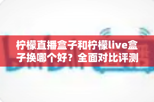 柠檬直播盒子和柠檬live盒子换哪个好？全面对比评测助你选对不踩坑