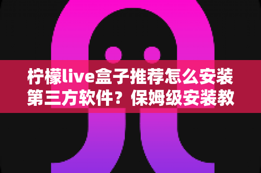 柠檬live盒子推荐怎么安装第三方软件?保姆级安装教程与实用技巧全面解析 柠檬live盒子推荐怎么安装第三方软件?保姆级安装教程与实用技巧全面解析