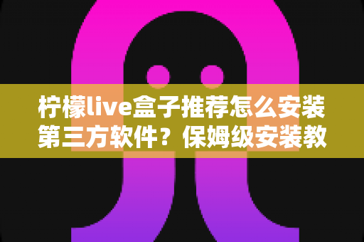 柠檬live盒子推荐怎么安装第三方软件？保姆级安装教程与实用技巧全面解析