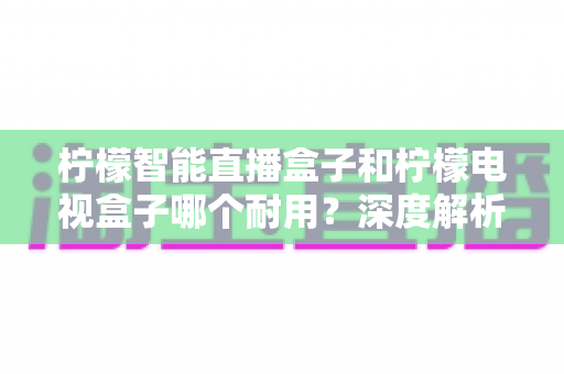 柠檬智能直播盒子和柠檬电视盒子哪个耐用？深度解析与选购避坑指南
