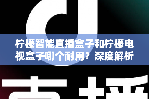 柠檬智能直播盒子和柠檬电视盒子哪个耐用？深度解析与选购避坑指南