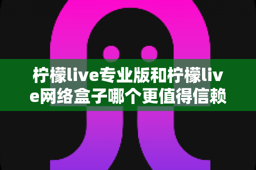 柠檬live专业版和柠檬live网络盒子哪个更值得信赖？深度对比分析与选购指南