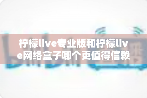 柠檬live专业版和柠檬live网络盒子哪个更值得信赖？深度对比分析与选购指南