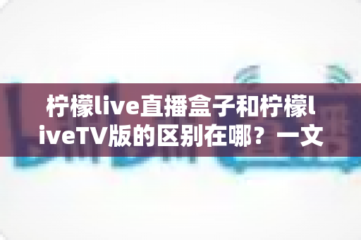 柠檬live直播盒子和柠檬liveTV版的区别在哪？一文看懂两者差异，选对不踩坑