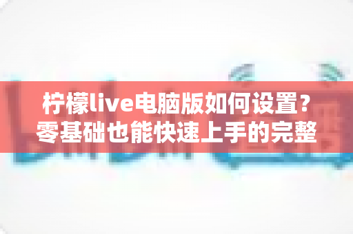 柠檬live电脑版如何设置?零基础也能快速上手的完整配置指南 柠檬live电脑版如何设置?零基础也能快速上手的完整配置指南
