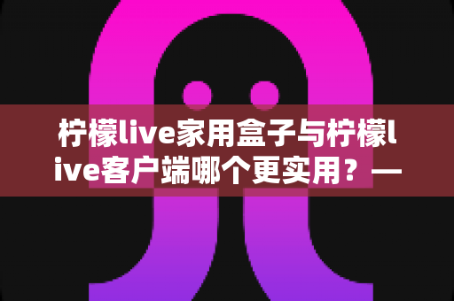 柠檬live家用盒子与柠檬live客户端哪个更实用?——家庭影音设备全面对比与选购指南 柠檬live家用盒子与柠檬live客户端哪个更实用?——家庭影音设备全面对比与选购指南