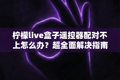 柠檬live盒子遥控器配对不上怎么办?超全面解决指南,轻松恢复流畅操控体验 柠檬live盒子遥控器配对不上怎么办?超全面解决指南,轻松恢复流畅操控体验