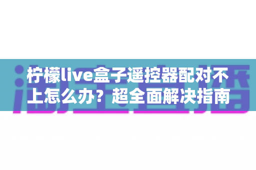 柠檬live盒子遥控器配对不上怎么办?超全面解决指南,轻松恢复流畅操控体验 柠檬live盒子遥控器配对不上怎么办?超全面解决指南,轻松恢复流畅操控体验