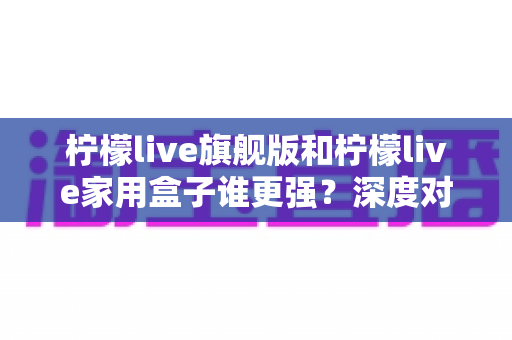 柠檬live旗舰版和柠檬live家用盒子谁更强?深度对比评测与选购全指南 柠檬live旗舰版和柠檬live家用盒子谁更强?深度对比评测与选购全指南