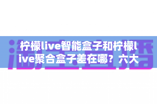 柠檬live智能盒子和柠檬live聚合盒子差在哪?六大核心区别与选购指南一次讲透 柠檬live智能盒子和柠檬live聚合盒子差在哪?六大核心区别与选购指南一次讲透