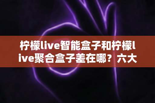 柠檬live智能盒子和柠檬live聚合盒子差在哪？六大核心区别与选购指南一次讲透