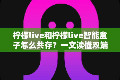 柠檬live和柠檬live智能盒子怎么共存?一文读懂双端协同使用的完整攻略 柠檬live和柠檬live智能盒子怎么共存?一文读懂双端协同使用的完整攻略