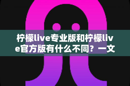 柠檬live专业版和柠檬live官方版有什么不同?一文读懂两大版本的核心差异与选购指南 柠檬live专业版和柠檬live官方版有什么不同?一文读懂两大版本的核心差异与选购指南