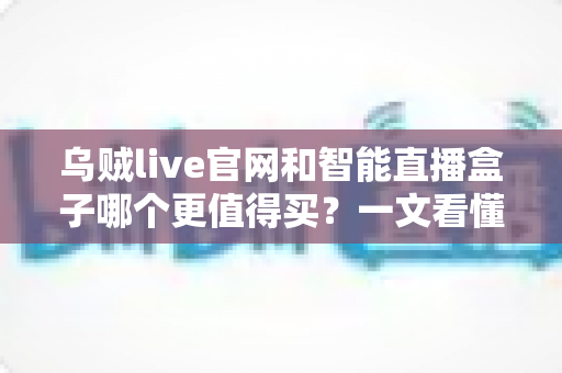 乌贼live官网和智能直播盒子哪个更值得买？一文看懂选购要点与避坑指南