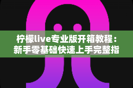 柠檬live专业版开箱教程:新手零基础快速上手完整指南,轻松开启高质量直播之旅 柠檬live专业版开箱教程:新手零基础快速上手完整指南,轻松开启高质量直播之旅