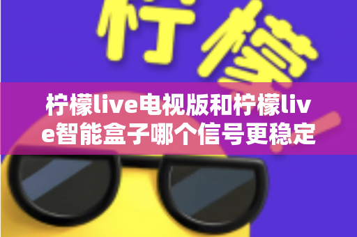 柠檬live电视版和柠檬live智能盒子哪个信号更稳定?2025年深度对比评测与实用选购指南 柠檬live电视版和柠檬live智能盒子哪个信号更稳定?2025年深度对比评测与实用选购指南