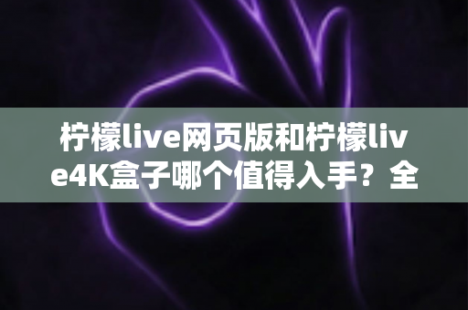 柠檬live网页版和柠檬live4K盒子哪个值得入手?全方位对比评测助你选对不踩坑 柠檬live网页版和柠檬live4K盒子哪个值得入手?全方位对比评测助你选对不踩坑