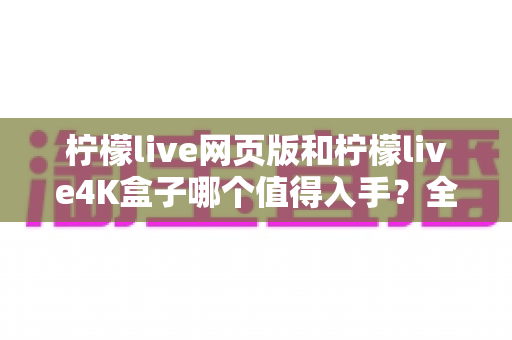 柠檬live网页版和柠檬live4K盒子哪个值得入手?全方位对比评测助你选对不踩坑 柠檬live网页版和柠檬live4K盒子哪个值得入手?全方位对比评测助你选对不踩坑