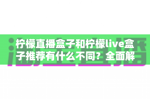 柠檬直播盒子和柠檬live盒子推荐有什么不同?全面解析两者差异与选购思路 柠檬直播盒子和柠檬live盒子推荐有什么不同?全面解析两者差异与选购思路