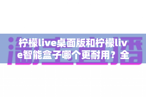 柠檬live桌面版和柠檬live智能盒子哪个更耐用?全面对比两款设备的耐久表现与选购指南 柠檬live桌面版和柠檬live智能盒子哪个更耐用?全面对比两款设备的耐久表现与选购指南