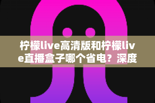 柠檬live高清版和柠檬live直播盒子哪个省电?深度解析功耗差异与省电技巧 柠檬live高清版和柠檬live直播盒子哪个省电?深度解析功耗差异与省电技巧