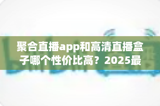聚合直播app和高清直播盒子哪个性价比高？2025最新深度对比与选购指南