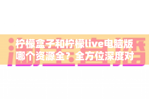 柠檬盒子和柠檬live电脑版哪个资源全?全方位深度对比评测助你轻松选对工具 柠檬盒子和柠檬live电脑版哪个资源全?全方位深度对比评测助你轻松选对工具