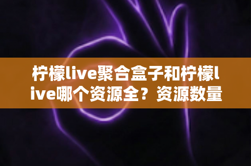 柠檬live聚合盒子和柠檬live哪个资源全？资源数量与使用体验全面对比指南
