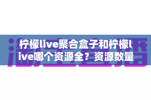 柠檬live聚合盒子和柠檬live哪个资源全？资源数量与使用体验全面对比指南