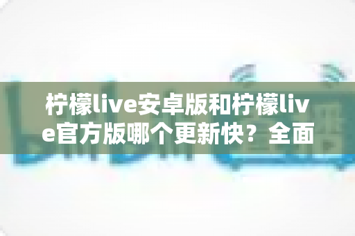柠檬live安卓版和柠檬live官方版哪个更新快？全面解析两大版本更新机制与选择指南