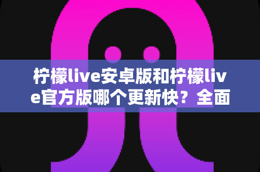 柠檬live安卓版和柠檬live官方版哪个更新快？全面解析两大版本更新机制与选择指南