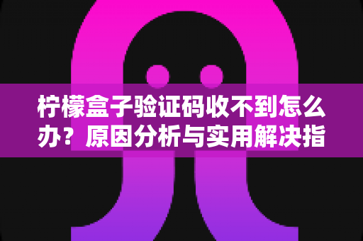 柠檬盒子验证码收不到怎么办？原因分析与实用解决指南一网打尽