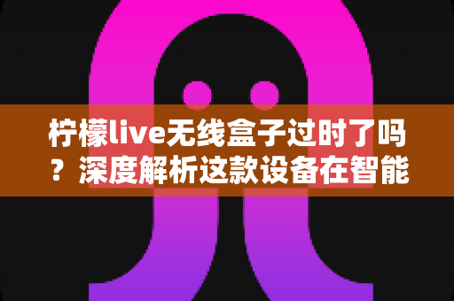 柠檬live无线盒子过时了吗?深度解析这款设备在智能时代的真实价值与去留选择 柠檬live无线盒子过时了吗?深度解析这款设备在智能时代的真实价值与去留选择