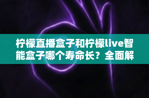 柠檬直播盒子和柠檬live智能盒子哪个寿命长？全面解析两款设备的使用寿命与耐用性对比