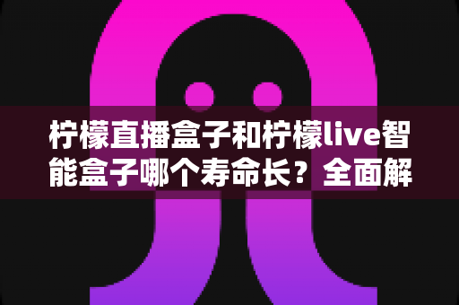柠檬直播盒子和柠檬live智能盒子哪个寿命长？全面解析两款设备的使用寿命与耐用性对比