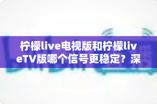柠檬live电视版和柠檬liveTV版哪个信号更稳定？深度对比分析与实用优化指南