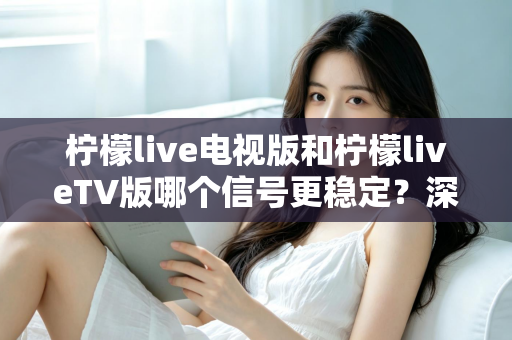 柠檬live电视版和柠檬liveTV版哪个信号更稳定？深度对比分析与实用优化指南