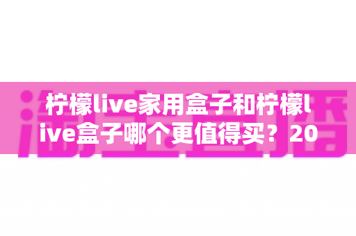 柠檬live家用盒子和柠檬live盒子哪个更值得买？2025年最全选购对比指南帮你一次看清