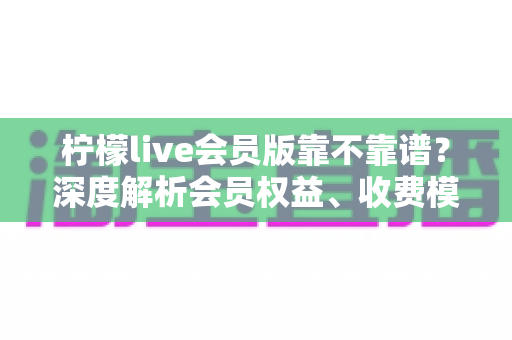 柠檬live会员版靠不靠谱?深度解析会员权益、收费模式与避坑全指南 柠檬live会员版靠不靠谱?深度解析会员权益、收费模式与避坑全指南