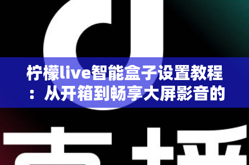 柠檬live智能盒子设置教程:从开箱到畅享大屏影音的保姆级指南 柠檬live智能盒子设置教程:从开箱到畅享大屏影音的保姆级指南