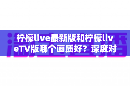 柠檬live最新版和柠檬liveTV版哪个画质好?深度对比解析帮你选出最佳观看方案 柠檬live最新版和柠檬liveTV版哪个画质好?深度对比解析帮你选出最佳观看方案