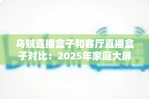 乌贼直播盒子和客厅直播盒子对比:2025年家庭大屏娱乐设备深度评测与选购指南 乌贼直播盒子和客厅直播盒子对比:2025年家庭大屏娱乐设备深度评测与选购指南
