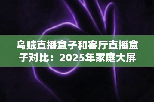 乌贼直播盒子和客厅直播盒子对比：2025年家庭大屏娱乐设备深度评测与选购指南