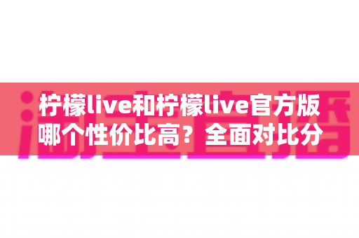 柠檬live和柠檬live官方版哪个性价比高？全面对比分析与选购指南