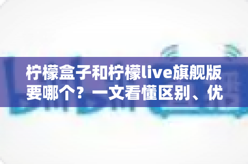 柠檬盒子和柠檬live旗舰版要哪个?一文看懂区别、优缺点与选购建议 柠檬盒子和柠檬live旗舰版要哪个?一文看懂区别、优缺点与选购建议