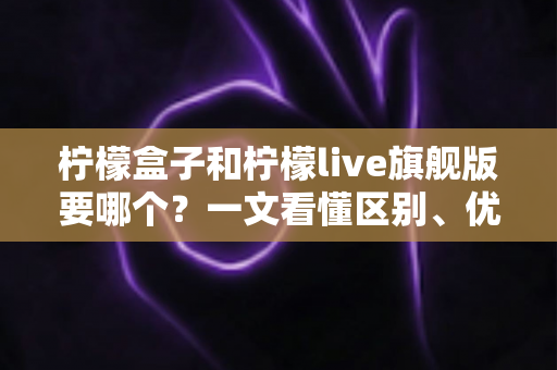 柠檬盒子和柠檬live旗舰版要哪个?一文看懂区别、优缺点与选购建议 柠檬盒子和柠檬live旗舰版要哪个?一文看懂区别、优缺点与选购建议