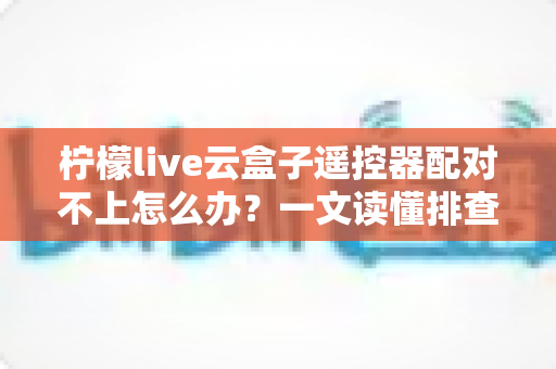 柠檬live云盒子遥控器配对不上怎么办？一文读懂排查方法与实用解决技巧