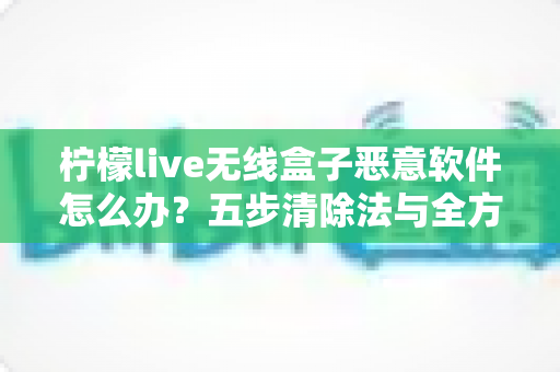 柠檬live无线盒子恶意软件怎么办？五步清除法与全方位防护指南助你重获流畅体验